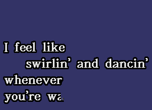 I feel like

swirlin' and dancitf
whenever
yodre we.