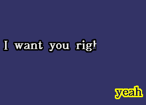 I want you rigl