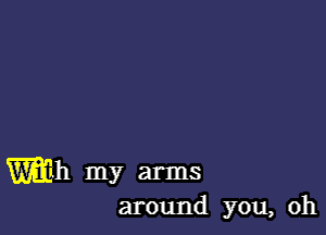 Wh my arms
around you, oh