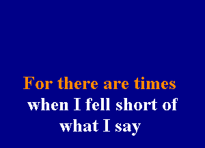 For there are times
when I fell short of
what I say