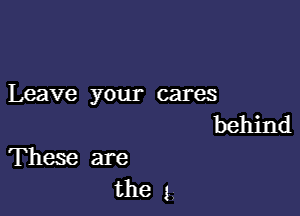 Leave your cares

behind
These are

the 1