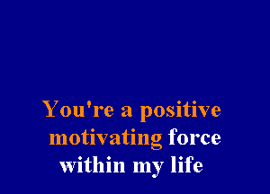 Y ou're a positive
motivating force
within my life