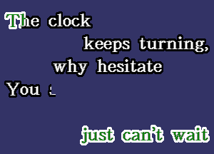 wle clock
keeps turning,
Why hesitate

You --

WWW