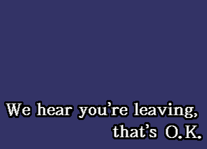 We hear you're leaving,
thafs O.K.