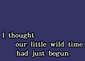 I thought
our little wild time
had just begun