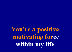 Y ou're a positive
motivating force
within my life