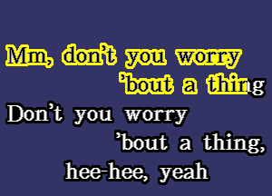 m
8 Mg
Don,t you worry
,bout a thing,
heerhee, yeah