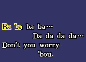 TE! ba ba---

Da da da da ...
DOIft you worry
bou.