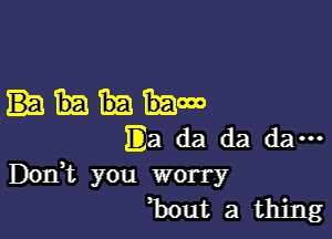 mow

Ea da da da ...
DOIft you worry
bout a thing