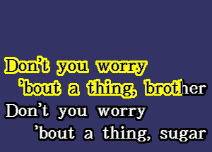 E! m bnotil er
Don,t you worry
,bout a thing, sugar