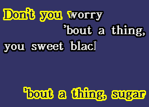 Worry
Bout a thing,

you sweet blacI

HQWW