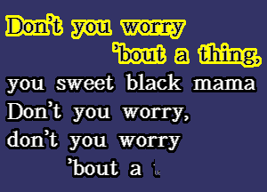 a w
you sweet black mama
Don,t you worry,
don,t you worry

,bout a