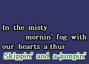 In the misty
mornin, fog With
our hearts a-thuI

Skippiw