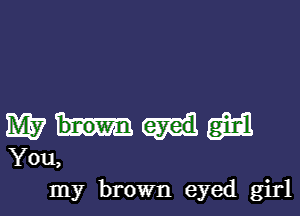 M? m
You,

my brown eyed girl