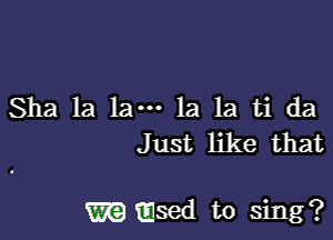 Sha la 1am 1a 1a ti da
Just like that

m msed to sing?