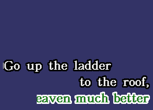 Go up the ladder
to the roof,