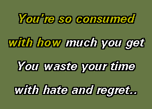 You 're so consumed
with how much you get
You waste your time

with hate and regret