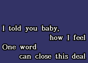 I told you baby,

how I feel
One word

can close this deal