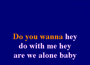 Do you wanna hey
do with me hey
are we alone baby