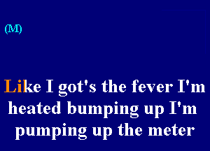 Like I got's the fever I'm
heated bumping up I'm
pumping up the meter