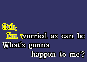 mm Worried as can be
Whafs gonna
happen to me?