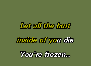 Let al! the hurt

inside of you die

You 're frozen. .