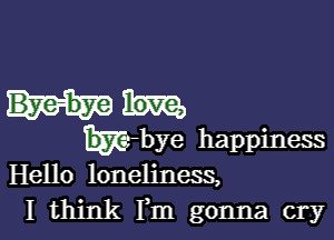 t-bye happiness
Hello loneliness,
I think Fm gonna cry