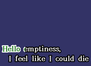 (emptiness,
I feel like I could die