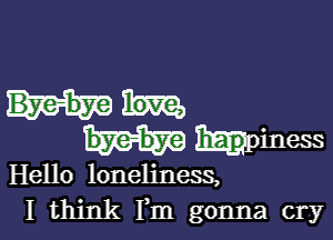 hpiness

Hello loneliness,
I think Fm gonna cry