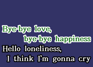 Hello loneliness,
I think Fm gonna cry