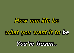 How can life be

what you want it to be

You 're frozen. .