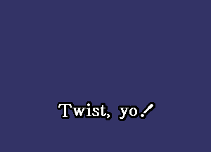 Twist, yo .I'