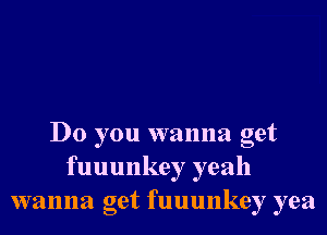 Do you wanna get
fuuunkey yeah
wanna get fuuunkey yea