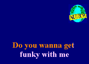 Do you wanna get
funky with me