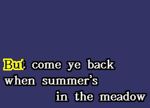 come ye back
When summefs
in the meadow