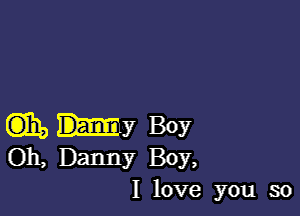 aha my Boy
Oh, Danny Boy,
I love you so