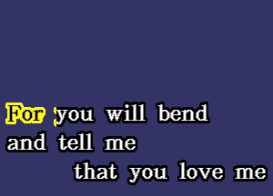 you will bend
and tell me
that you love me