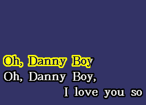 m,
011, Danny Boy,

I love you so