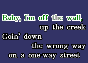 wmmm

up the creek
Goin, down
the wrong way
on a 0ne-way street