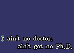 IE ainWL no doctor,
ain,t got no Ph.D.