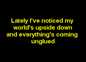 Lately I've noticed my
world's upside down

and everything's coming
unglued