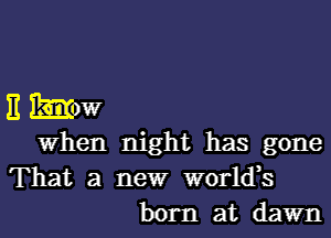 E mow

When night has gone
That a newr world,s

born at dawn