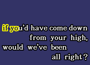 Enid have come down
from your high,
would wdve been

all right? I