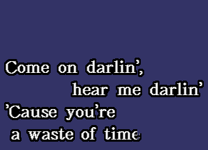 Come on darliIf,

hear me darliIf
,Cause youH-e
a waste of time,-