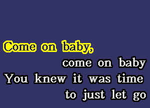 come on baby
You knew it was time
to just let go