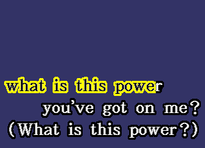 mmmm

you,ve got on me?
(What is this power?)