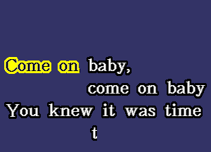 baby,

come on baby
You knew it was time
t