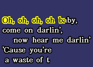 wndhimby,

come on darlini

nowr hear me darlin,
,Cause you,re
a waste of t.