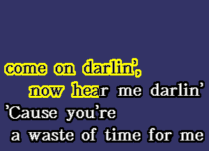 eome danlini,

Emir me darlin,
,Cause youH-e
a waste of time for me