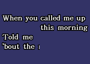 When you called me up
this morning

Told me
,bout the 1